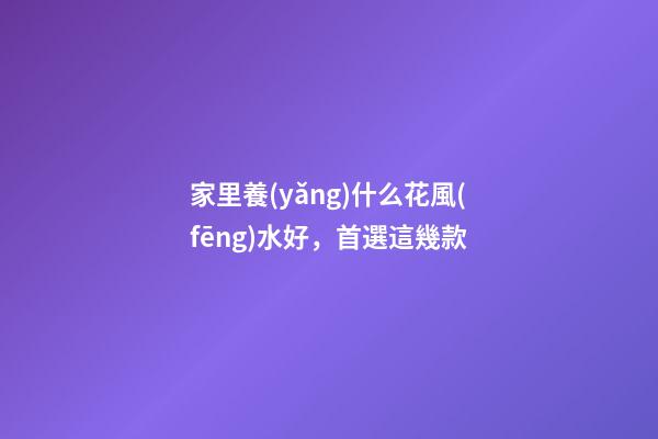 家里養(yǎng)什么花風(fēng)水好，首選這幾款