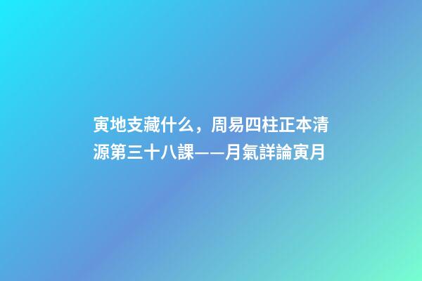 寅地支藏什么，周易四柱正本清源第三十八課——月氣詳論寅月