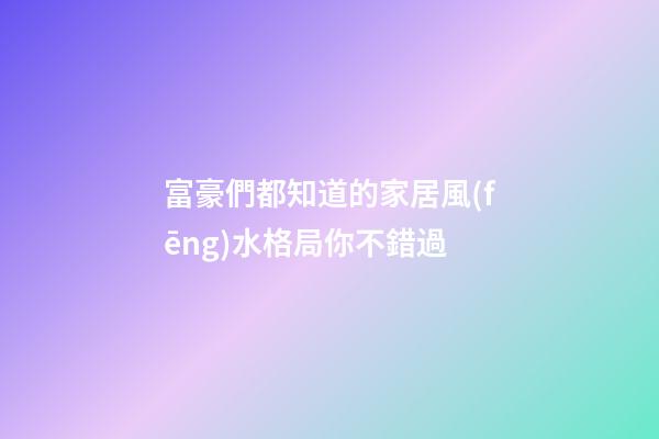 富豪們都知道的家居風(fēng)水格局你不錯過