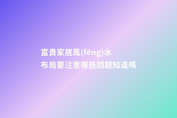 富貴家居風(fēng)水布局要注意哪些問題知道嗎