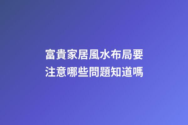 富貴家居風水布局要注意哪些問題知道嗎