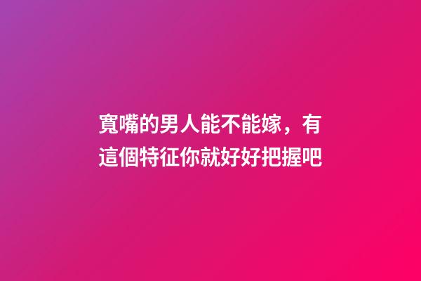 寬嘴的男人能不能嫁，有這個特征你就好好把握吧