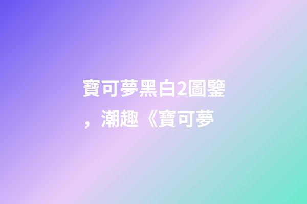 寶可夢黑白2圖鑒，潮趣《寶可夢-第1張-觀點-玄機派