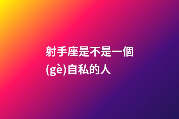 射手座是不是一個(gè)自私的人-第1張-星座運(yùn)勢(shì)-玄機(jī)派