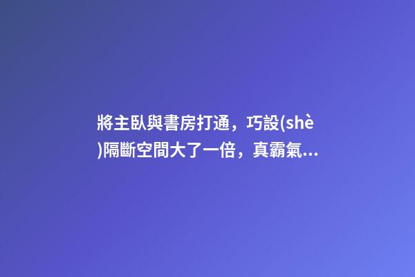 將主臥與書房打通，巧設(shè)隔斷空間大了一倍，真霸氣！