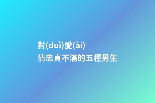 對(duì)愛(ài)情忠貞不渝的五種男生
