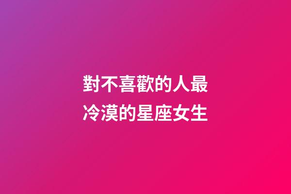 對不喜歡的人最冷漠的星座女生-第1張-星座運(yùn)勢-玄機(jī)派