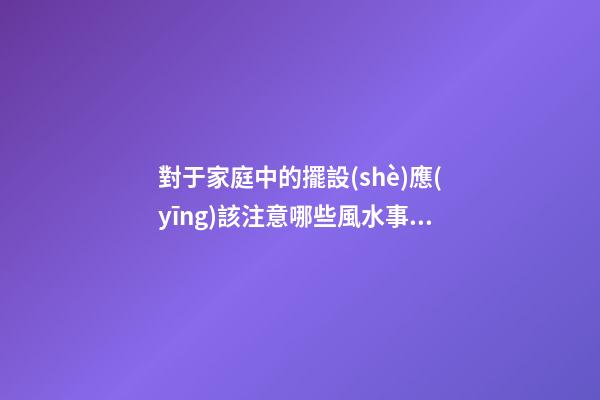 對于家庭中的擺設(shè)應(yīng)該注意哪些風水事項才好