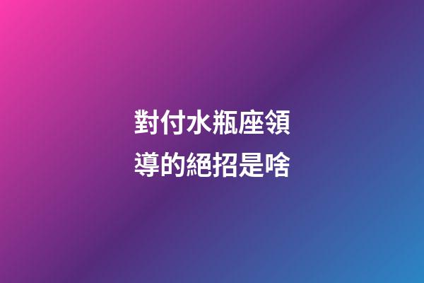 對付水瓶座領導的絕招是啥-第1張-星座運勢-玄機派