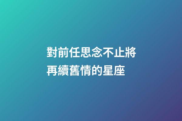 對前任思念不止將再續舊情的星座-第1張-星座運勢-玄機派