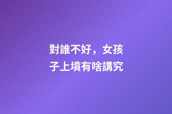 對誰不好，女孩子上墳有啥講究