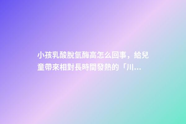 小孩乳酸脫氫酶高怎么回事，給兒童帶來相對長時間發熱的「川崎病」該如何治療-第1張-觀點-玄機派
