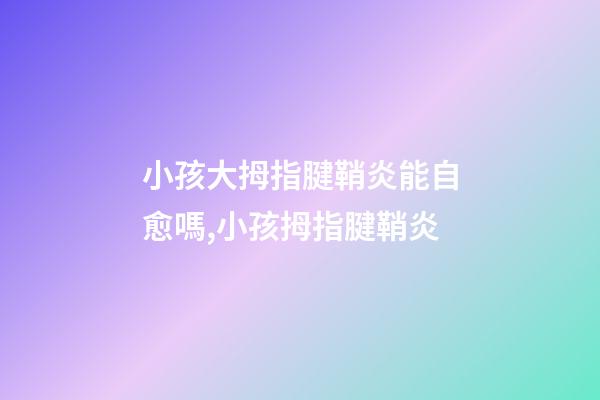 小孩大拇指腱鞘炎能自愈嗎,小孩拇指腱鞘炎-第1張-觀點(diǎn)-玄機(jī)派