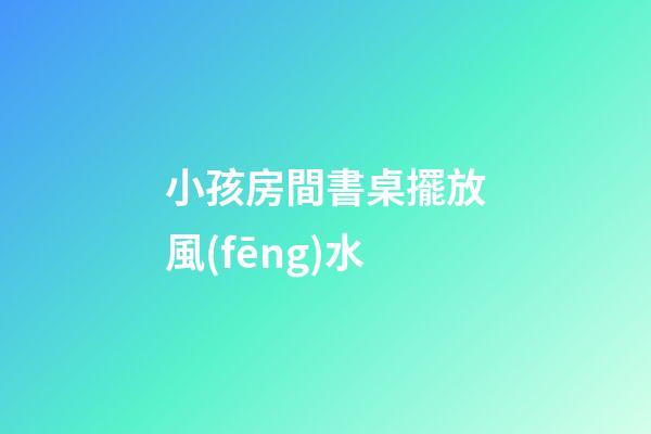 小孩房間書桌擺放風(fēng)水