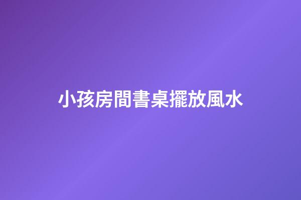 小孩房間書桌擺放風水