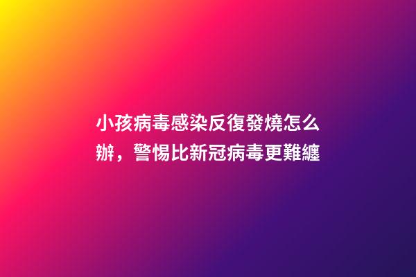 小孩病毒感染反復發燒怎么辦，警惕比新冠病毒更難纏-第1張-觀點-玄機派