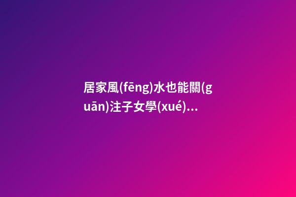 居家風(fēng)水也能關(guān)注子女學(xué)業(yè)運程