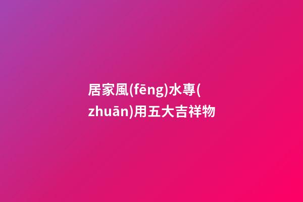 居家風(fēng)水專(zhuān)用五大吉祥物