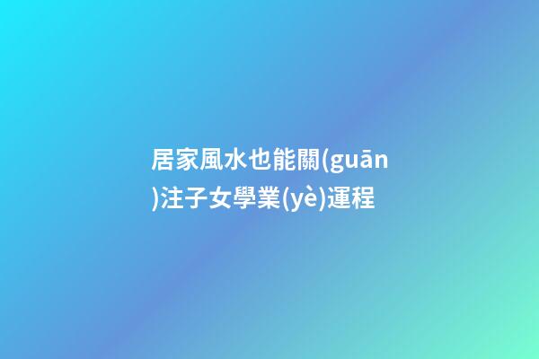 居家風水也能關(guān)注子女學業(yè)運程