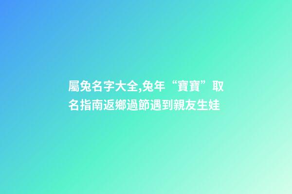 屬兔名字大全,兔年“寶寶”取名指南返鄉過節遇到親友生娃-第1張-觀點-玄機派