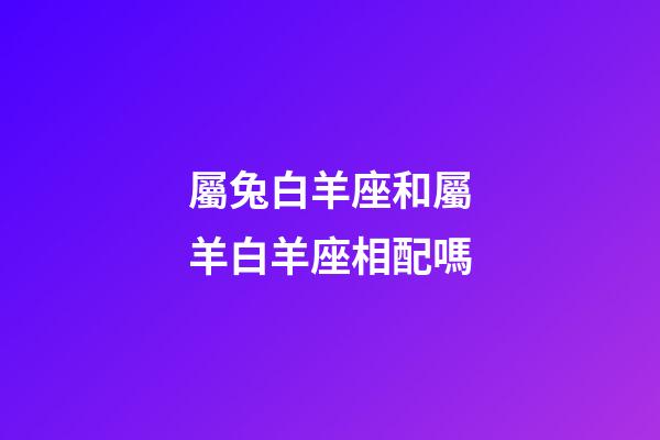 屬兔白羊座和屬羊白羊座相配嗎-第1張-星座運勢-玄機派
