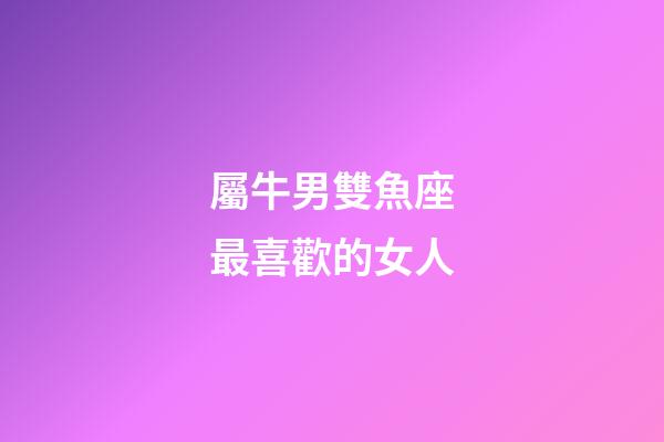 屬牛男雙魚座最喜歡的女人-第1張-星座運勢-玄機派