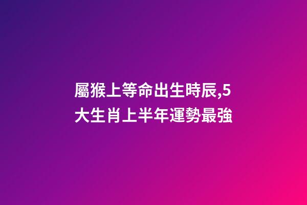 屬猴上等命出生時辰,5大生肖上半年運勢最強-第1張-觀點-玄機派