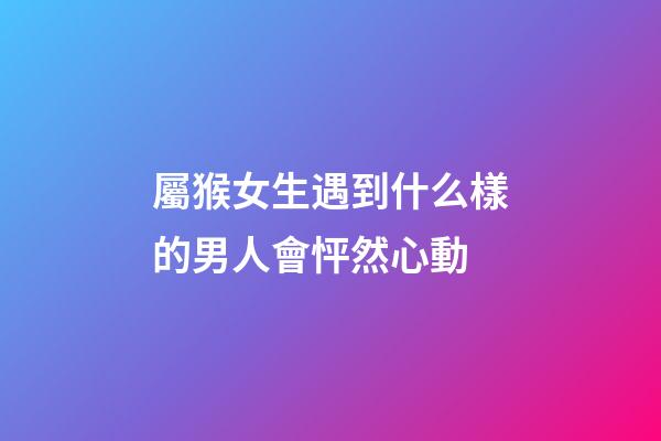 屬猴女生遇到什么樣的男人會怦然心動