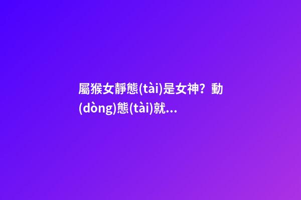 屬猴女靜態(tài)是女神？動(dòng)態(tài)就是女神經(jīng)