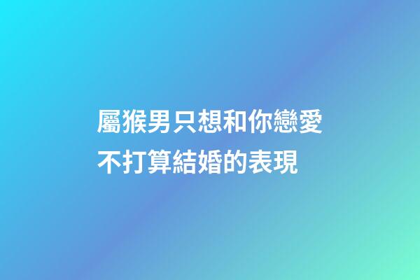屬猴男只想和你戀愛不打算結婚的表現