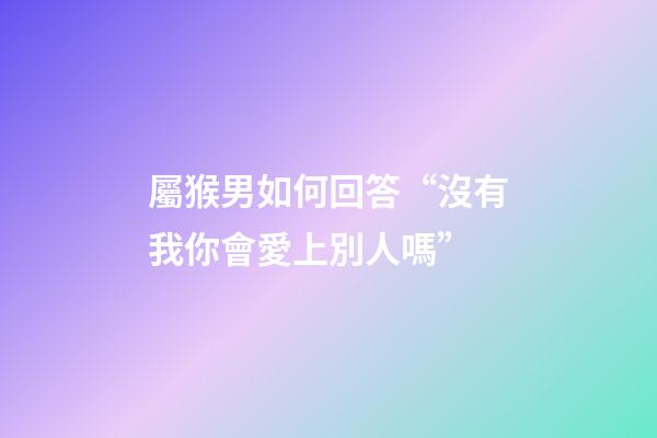 屬猴男如何回答“沒有我你會愛上別人嗎”