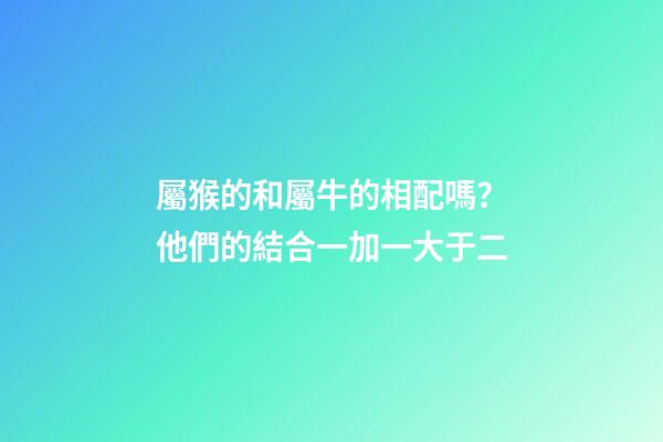 屬猴的和屬牛的相配嗎？他們的結合一加一大于二