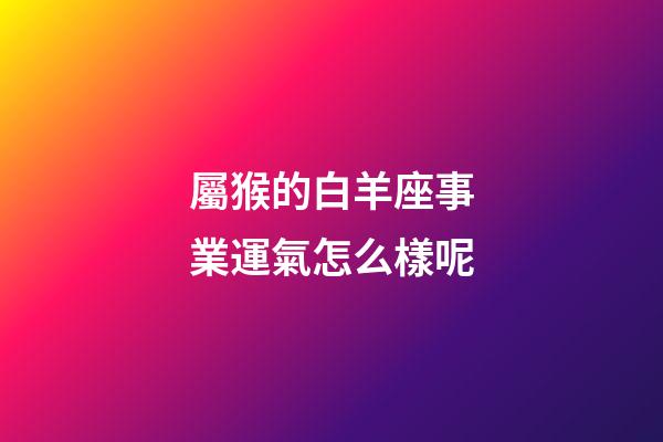 屬猴的白羊座事業運氣怎么樣呢-第1張-星座運勢-玄機派