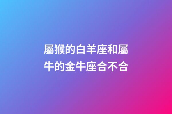 屬猴的白羊座和屬牛的金牛座合不合-第1張-星座運勢-玄機派