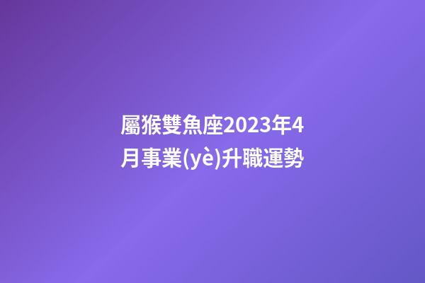 屬猴雙魚座2023年4月事業(yè)升職運勢-第1張-星座運勢-玄機派