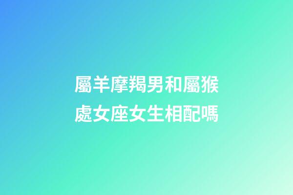 屬羊摩羯男和屬猴處女座女生相配嗎-第1張-星座運(yùn)勢(shì)-玄機(jī)派