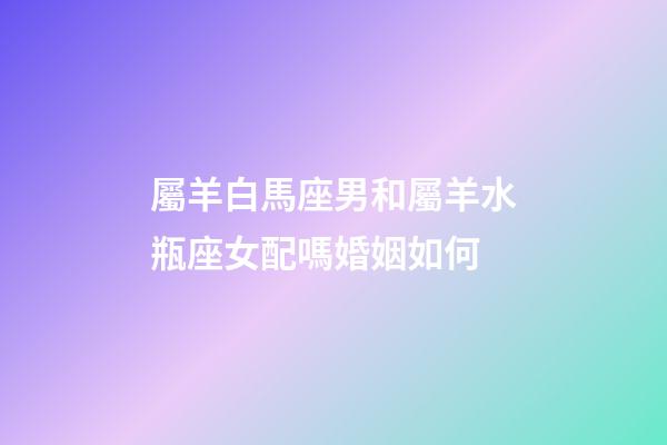 屬羊白馬座男和屬羊水瓶座女配嗎婚姻如何-第1張-星座運勢-玄機派