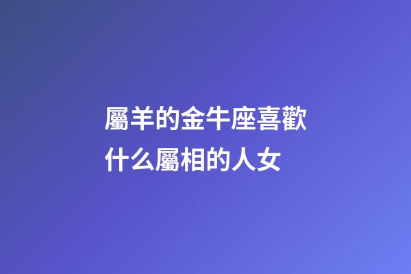 屬羊的金牛座喜歡什么屬相的人女-第1張-星座運勢-玄機派