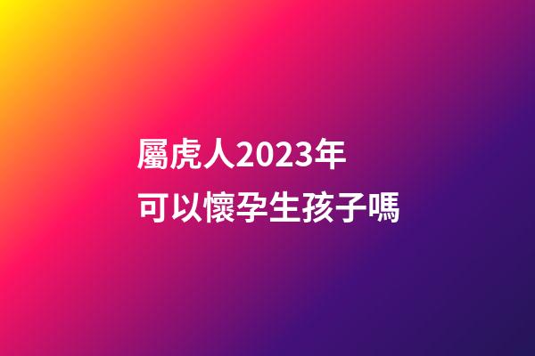 屬虎人2023年可以懷孕生孩子嗎