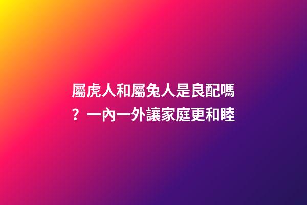 屬虎人和屬兔人是良配嗎？一內一外讓家庭更和睦