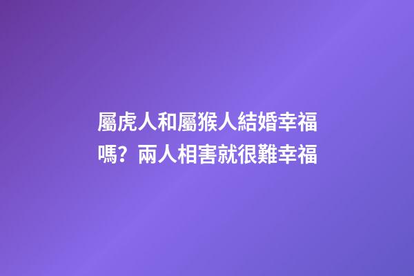 屬虎人和屬猴人結婚幸福嗎？兩人相害就很難幸福