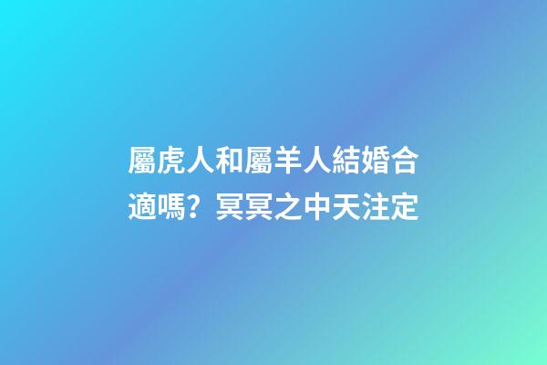 屬虎人和屬羊人結婚合適嗎？冥冥之中天注定