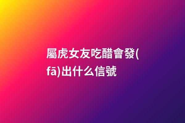 屬虎女友吃醋會發(fā)出什么信號
