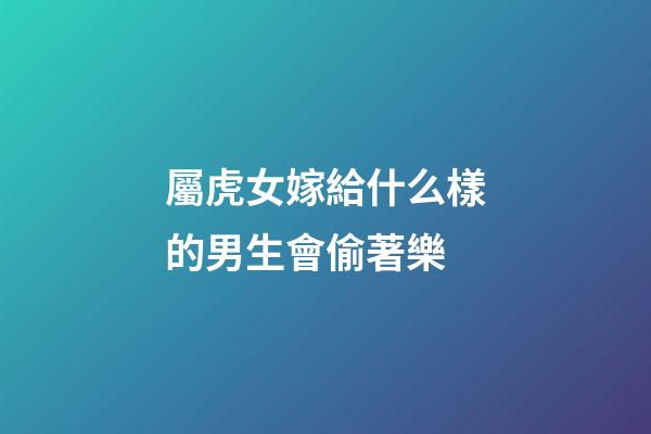 屬虎女嫁給什么樣的男生會偷著樂
