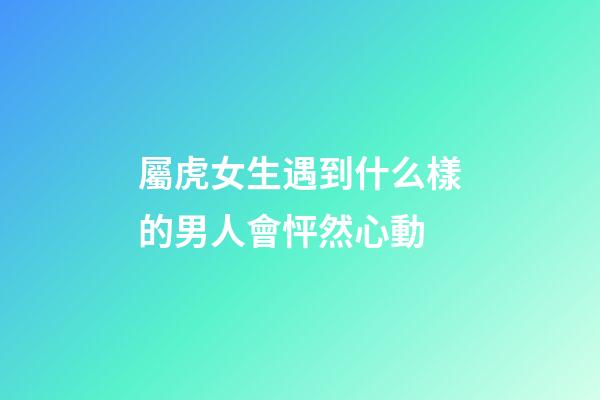 屬虎女生遇到什么樣的男人會怦然心動