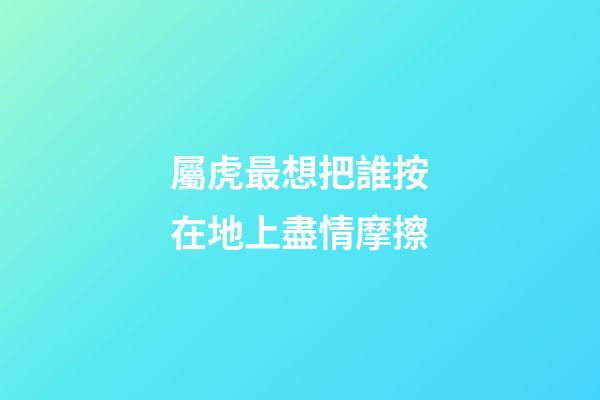 屬虎最想把誰按在地上盡情摩擦