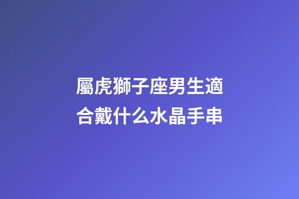 屬虎獅子座男生適合戴什么水晶手串