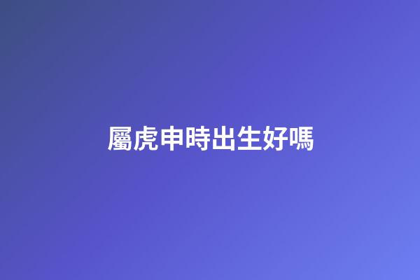 屬虎申時出生好嗎
