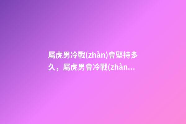屬虎男冷戰(zhàn)會堅持多久，屬虎男會冷戰(zhàn)嗎