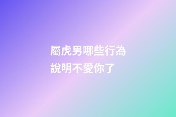 屬虎男哪些行為說明不愛你了